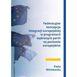 FEDERACYJNE KONCEPCJE INTEGRACJI EUROPEJSKIEJ W PROGRAMACH WYBRANYCH PARTII NA POZIOMIE EUROPEJSKIM Paula Wiśniewska - Księ...