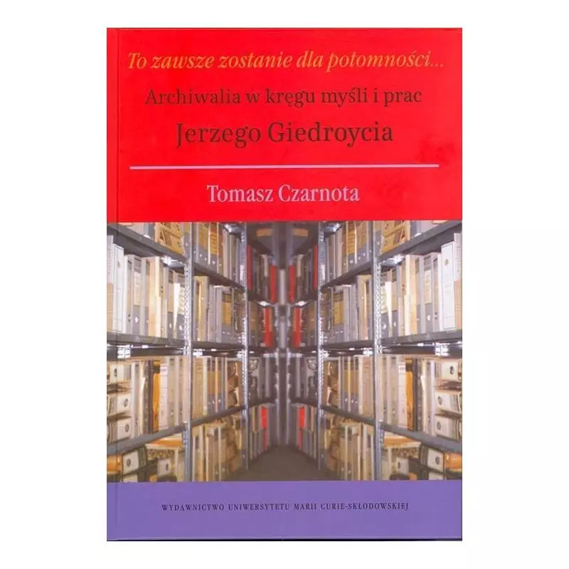 TO ZAWSZE ZOSTANIE DLA POTOMNOŚCI ARCHIWALIA W KRĘGU MYŚLI I PRAC JERZEGO GIEDROYCIA Tomasz Czarnota - UMCS