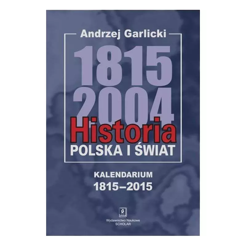 HISTORIA POLSKA I ŚWIAT 1815-2004 KALENDARIUM 1815-2015 Andrzej Garlicki - Scholar