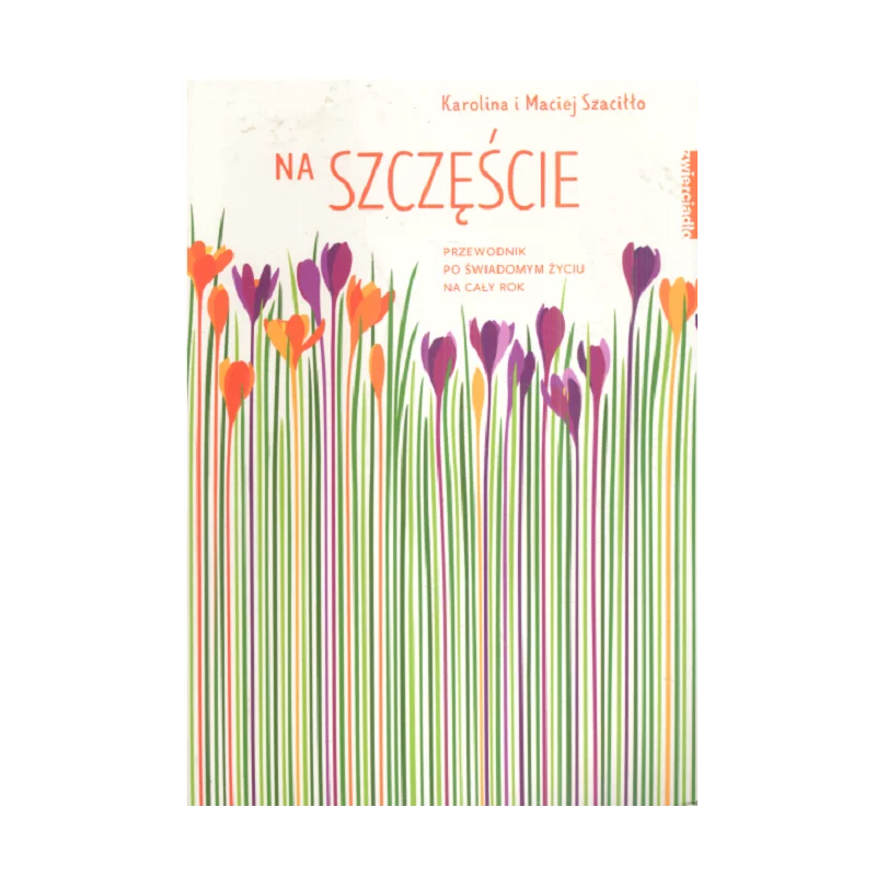 NA SZCZĘŚCIE PRZEWODNIK PO ŚWIADOMYM ŻYCIU NA CAŁY ROK Karolina i Maciej Szaciłło - Zwierciadlo