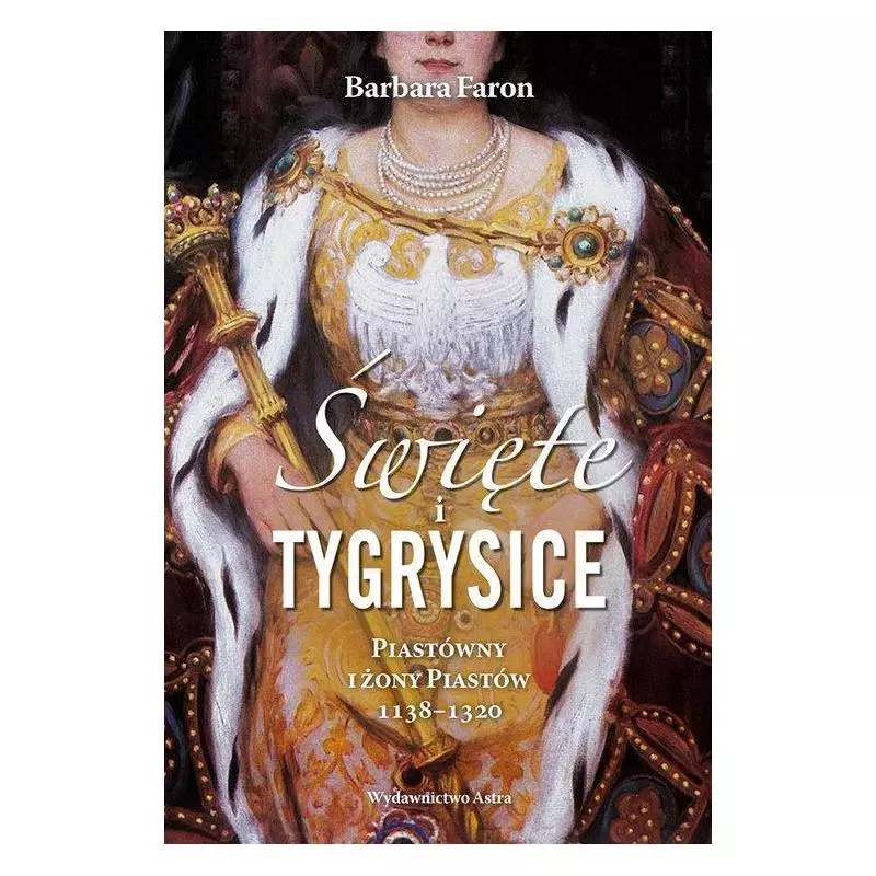ŚWIĘTE I TYGRYSICE PIASTÓWNY I ŻONY PIASTÓW 1138-1320 Barbara Faron - Astra