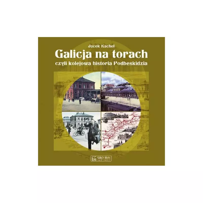 GALICJA NA TORACH, CZYLI KOLEJOWA HISTORIA PODBESKIDZIA Jacek Kachel - Księży Młyn