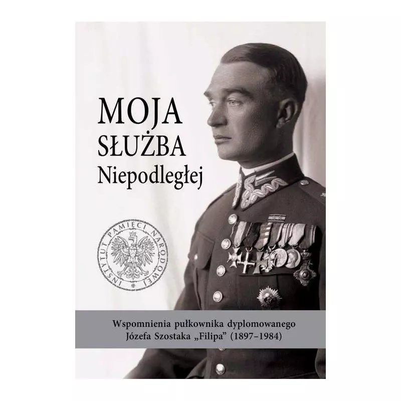 MOJA SŁUŻBA NIEPODLEGŁEJ WSPOMNIENIA PUŁKOWNIKA DYPLOMOWANEGO JÓZEFA SZOSTAKA „FILIPA” (1897-1984) Daniel Koreś - IPN