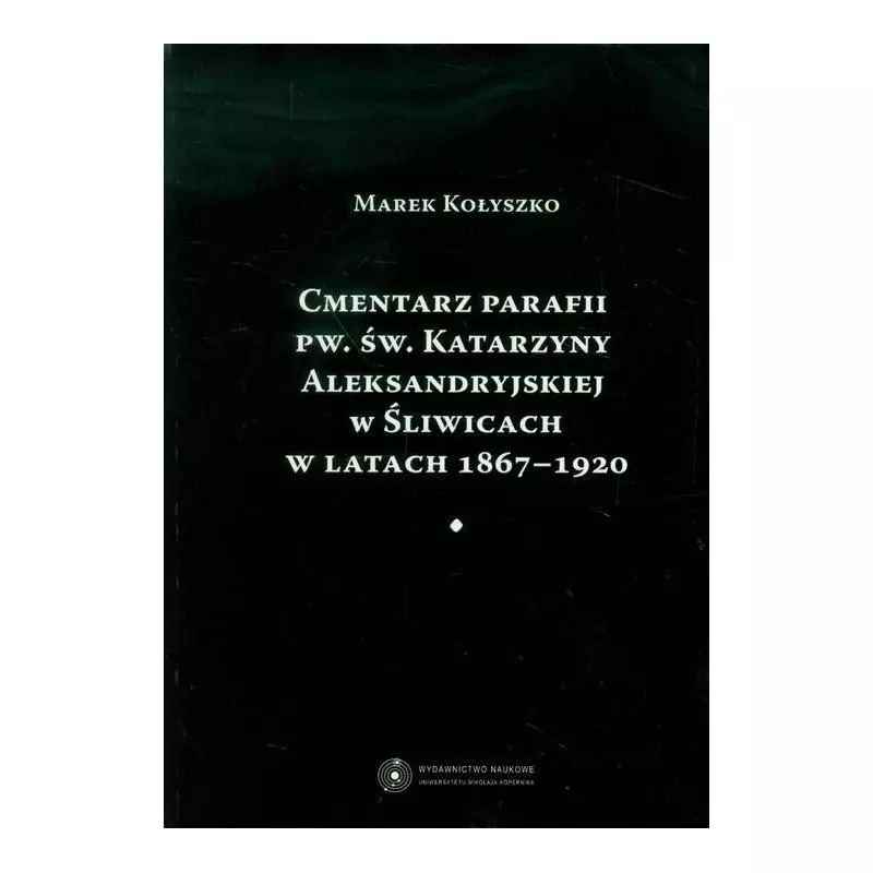 CMENTARZ PARAFII PW. ŚW. KATARZYNY ALEKSANDRYJSKIEJ W ŚLIWICACH W LATACH 1867-1920 Marek Kołyszko - Wydawnictwo Naukowe UMK