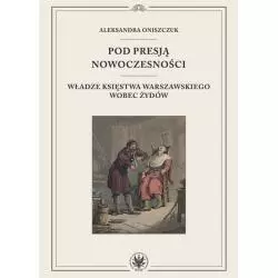 POD PRESJĄ NOWOCZESNOŚCI. WŁADZE KSIĘSTWA WARSZAWSKIEGO WOBEC ŻYDÓW Aleksandra Oniszczuk - Wydawnictwa Uniwersytetu War...