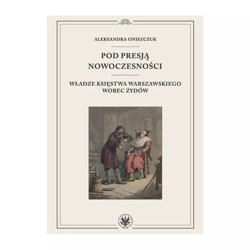 POD PRESJĄ NOWOCZESNOŚCI. WŁADZE KSIĘSTWA WARSZAWSKIEGO WOBEC ŻYDÓW Aleksandra Oniszczuk - Wydawnictwa Uniwersytetu War...