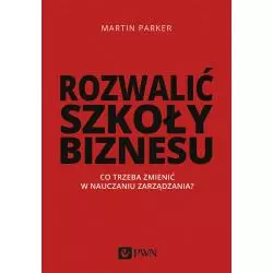 ROZWALIĆ SZKOŁY BIZNESU. CO TRZEBA ZMIENIĆ W NAUCZANIU ZARZĄDZANIA Martin Parker - PWN