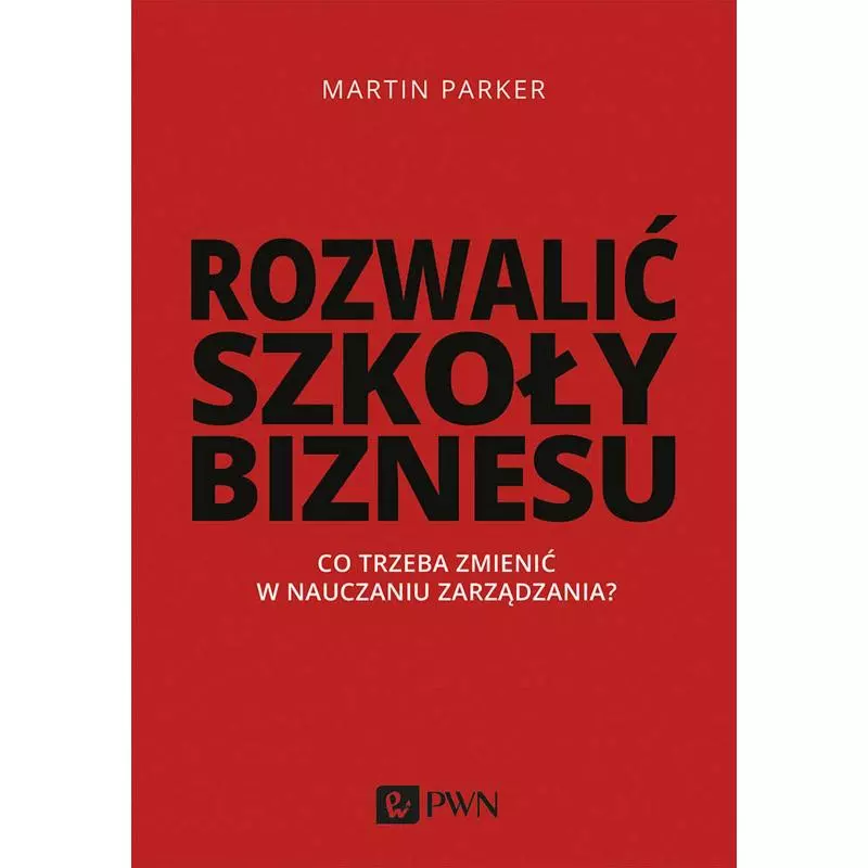 ROZWALIĆ SZKOŁY BIZNESU. CO TRZEBA ZMIENIĆ W NAUCZANIU ZARZĄDZANIA Martin Parker - PWN