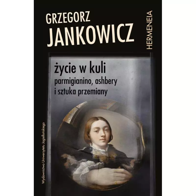 ŻYCIE W KULI. PARMIGIANINO, ASHBERY I SZTUKA PRZEMIANY Grzegorz Jankowicz - Wydawnictwo Uniwersytetu Jagiellońskiego
