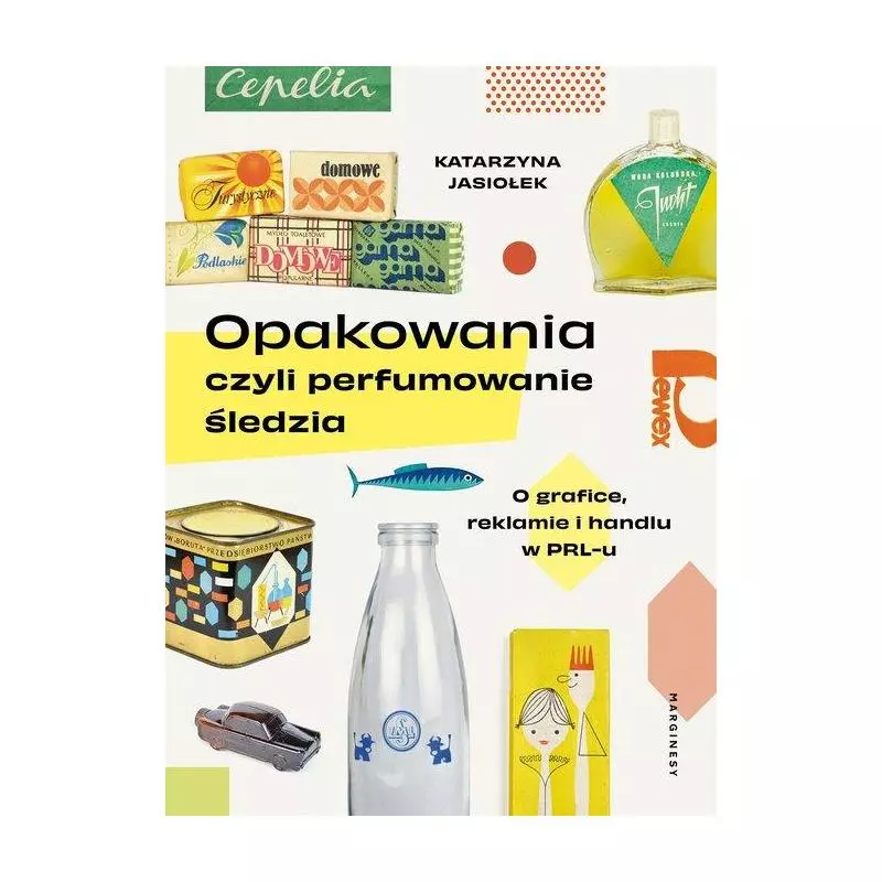 OPAKOWANIA CZYLI PERFUMOWANIE ŚLEDZIA. O GRAFICE, REKLAMIE I HANDLU W PRL-U Katarzyna Jasiołek - Marginesy