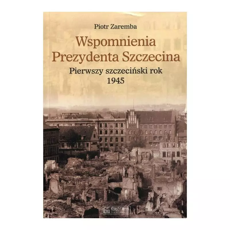 WSPOMNIENIA PREZYDENTA SZCZECINA PIERWSZY SZCZECIŃSKI ROK 1945 Piotr Zaremba - Księży Młyn