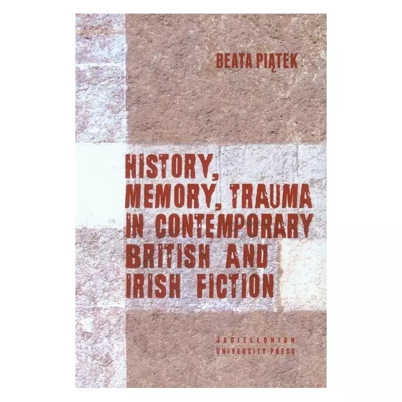 HISTORY, MEMORY, TRAUMA IN CONTEMPORARY BRITISH AND IRISH FICTION Beata Piątek - Wydawnictwo Uniwersytetu Jagiellońskiego
