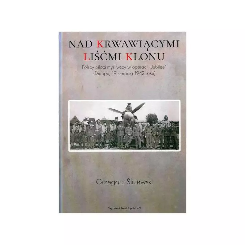 NAD KRWAWIĄCYMI LIŚĆMI KLONU. POLSCY PILOCI MYŚLIWSCY W OPERACJI JUBILEE DIEPPE 19 SIERPNIA 1942 ROKU Grzegorz Śliżewsk...