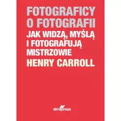 FOTOGRAFICY O FOTOGRAFII JAK WIDZĄ, MYŚLĄ I FOTOGRAFUJĄ MISTRZOWIE Henry Caroll - Alma Press