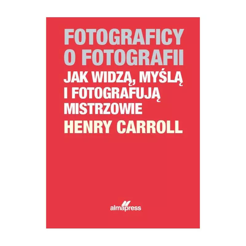 FOTOGRAFICY O FOTOGRAFII JAK WIDZĄ, MYŚLĄ I FOTOGRAFUJĄ MISTRZOWIE Henry Caroll - Alma Press