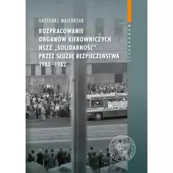 ROZPRACOWANIE ORGANÓW KIEROWNICZYCH NSZZ „SOLIDARNOŚĆ” PRZEZ SŁUŻBĘ BEZPIECZEŃSTWA 1980-1982 Grzegorz Majchrzak -...