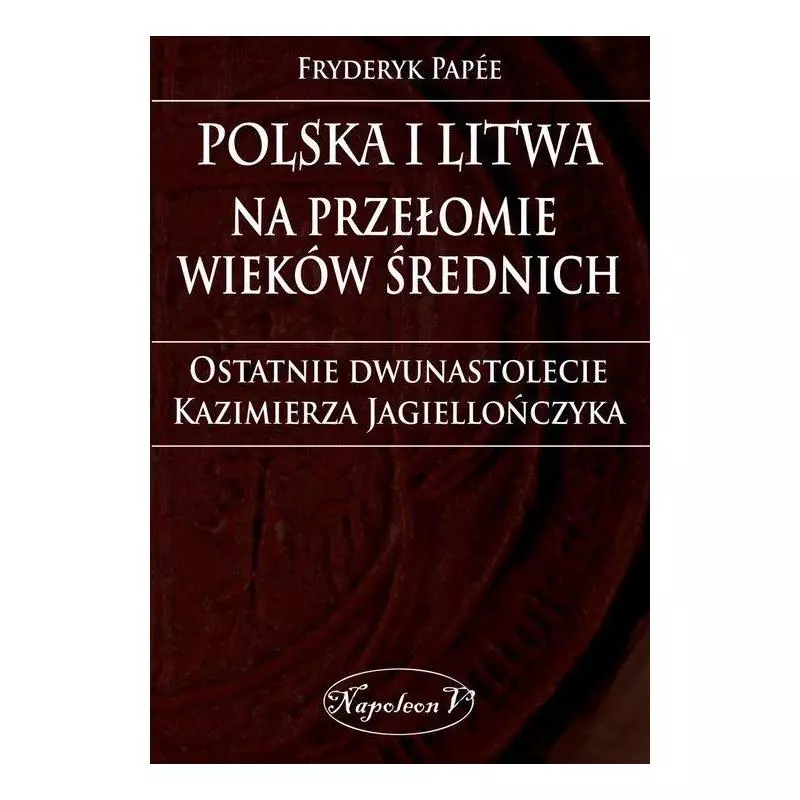 POLSKA I LITWA NA PRZEŁOMIE WIEKÓW ŚREDNICH. OSTATNIE DWUNASTOLECIE KAZIMIERZA JAGIELLOŃCZYKA Fryderyk Papee - Napoleon V