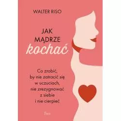 JAK MĄDRZE KOCHAĆ. CO ZROBIĆ, BY NIE ZATRACIĆ SIĘ W UCZUCIACH, NIE ZREZYGNOWAĆ Z SIEBIE I NIE CIERPIEĆ