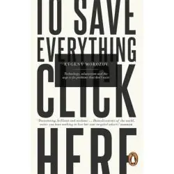 TO SAVE EVERYTHING, CLICK HERE: TECHNOLOGY, SOLUTIONISM, AND THE URGE TO FIX PROBLEMS THAT DON'T EXIST