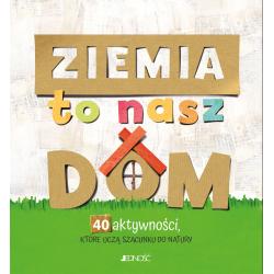 ZIEMIA TO NASZ DOM. 40 AKTYWNOŚCI, KTÓRE UCZĄ SZACUNKU DO NATURY