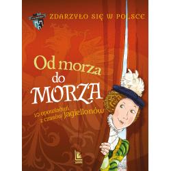 OD MORZA DO MORZA. ZDARZYŁO SIĘ W POLSCE. A TO HISTORIA! 10 OPOWIADAŃ Z CZASÓW JAGIELLONÓW